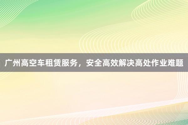 广州高空车租赁服务，安全高效解决高处作业难题