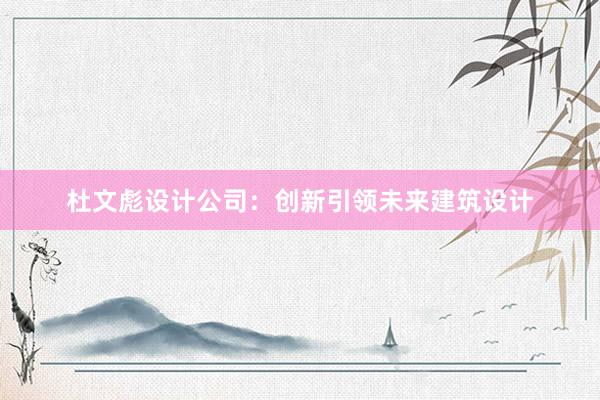 杜文彪设计公司：创新引领未来建筑设计